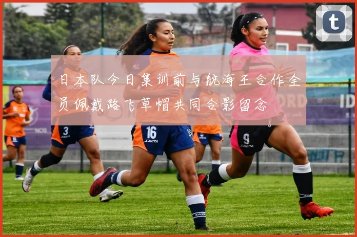 日本队今日集训前与航海王合作全员佩戴路飞草帽共同合影留念