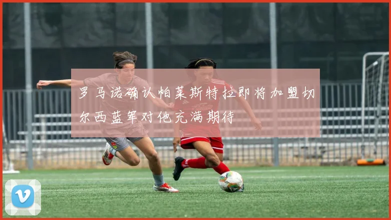 罗马诺确认帕莱斯特拉即将加盟切尔西蓝军对他充满期待