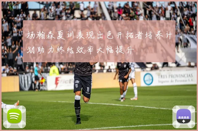 杨瀚森夏训表现出色开拓者培养计划助力终结效率大幅提升