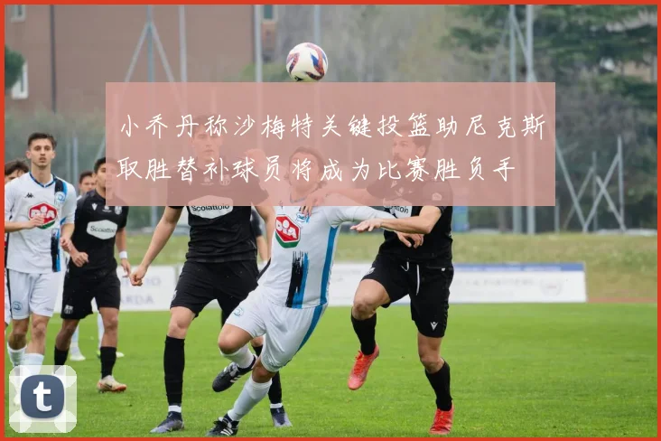 小乔丹称沙梅特关键投篮助尼克斯取胜替补球员将成为比赛胜负手
