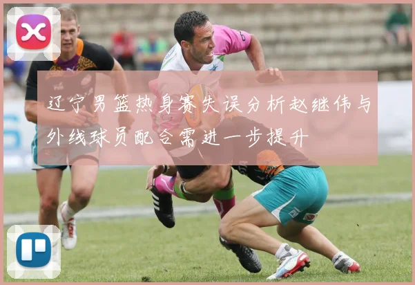 辽宁男篮热身赛失误分析赵继伟与外线球员配合需进一步提升
