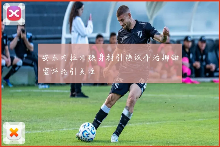安东内拉火辣身材引热议乔治娜甜蜜评论引关注