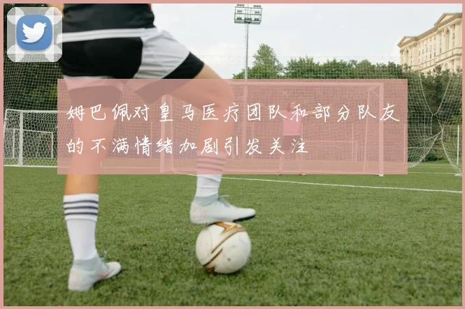 姆巴佩对皇马医疗团队和部分队友的不满情绪加剧引发关注