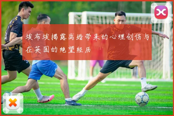 埃布埃揭露离婚带来的心理创伤与在英国的绝望经历