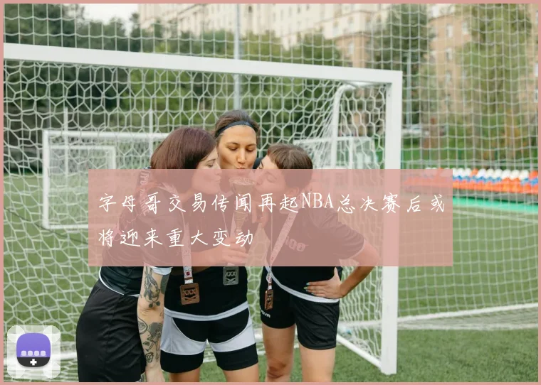 字母哥交易传闻再起NBA总决赛后或将迎来重大变动
