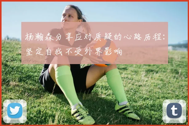 杨瀚森分享应对质疑的心路历程：坚定自我不受外界影响