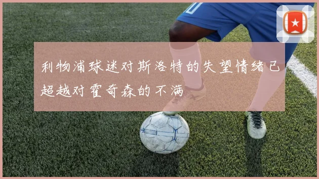 利物浦球迷对斯洛特的失望情绪已超越对霍奇森的不满