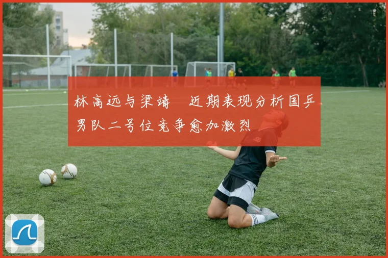林高远与梁靖崑近期表现分析国乒男队二号位竞争愈加激烈
