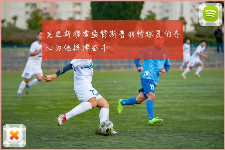 克里斯穆雷盛赞斯普利特球员们齐心为他拼搏奋斗