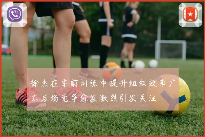 徐杰在季前训练中提升组织效率广东后场竞争愈发激烈引发关注