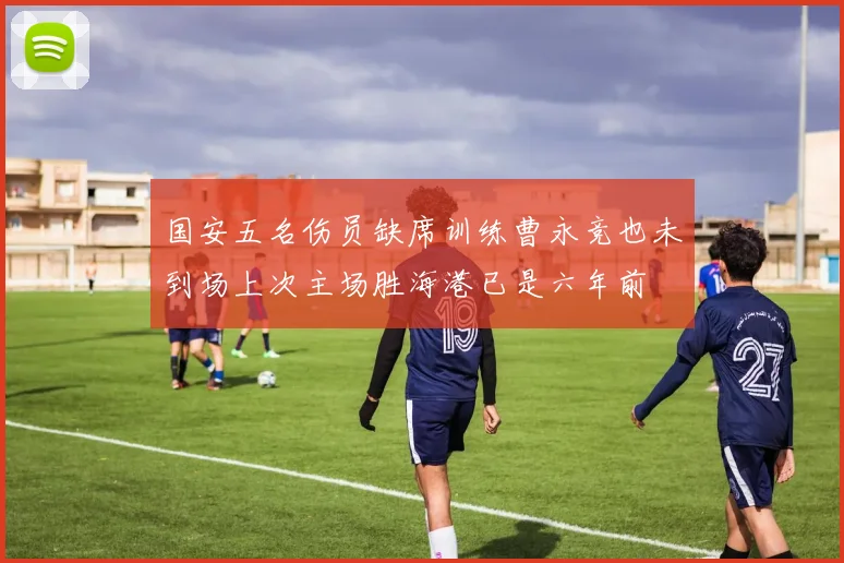 国安五名伤员缺席训练曹永竞也未到场上次主场胜海港已是六年前