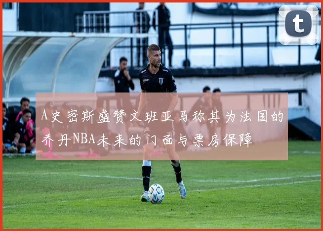 A史密斯盛赞文班亚马称其为法国的乔丹NBA未来的门面与票房保障
