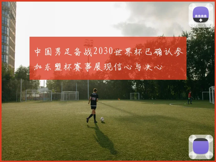 中国男足备战2030世界杯已确认参加东盟杯赛事展现信心与决心