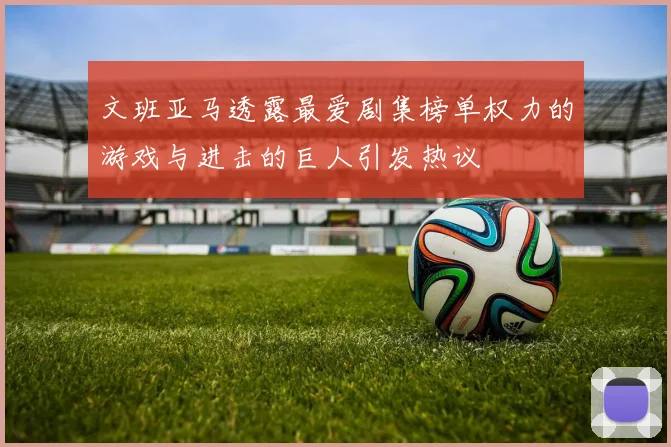 文班亚马透露最爱剧集榜单权力的游戏与进击的巨人引发热议