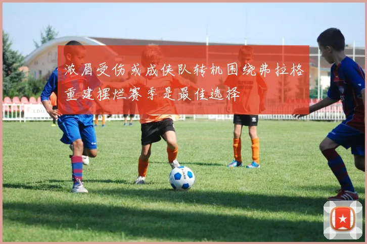 浓眉受伤或成侠队转机围绕弗拉格重建摆烂赛季是最佳选择