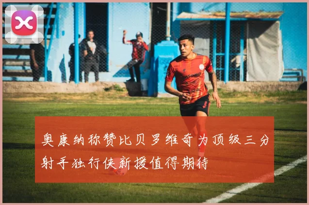 奥康纳称赞比贝罗维奇为顶级三分射手独行侠新援值得期待