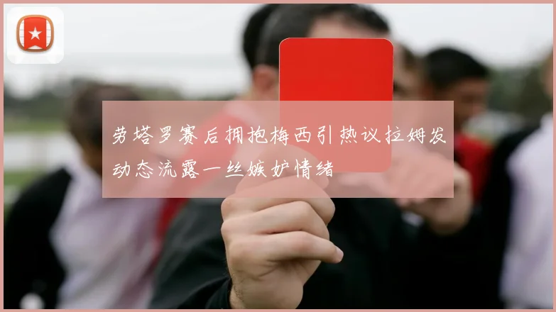 劳塔罗赛后拥抱梅西引热议拉姆发动态流露一丝嫉妒情绪