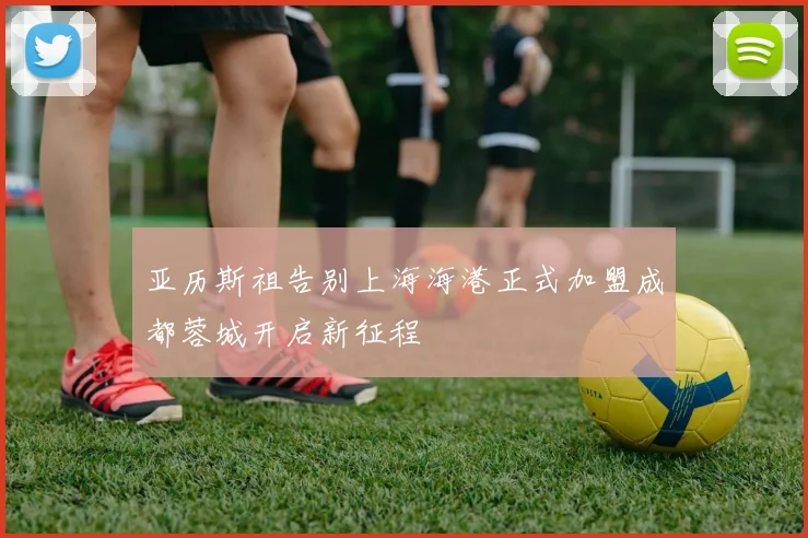 亚历斯祖告别上海海港正式加盟成都蓉城开启新征程