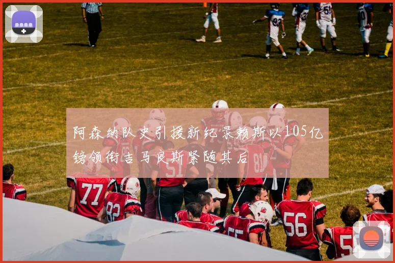 阿森纳队史引援新纪录赖斯以105亿镑领衔吉马良斯紧随其后