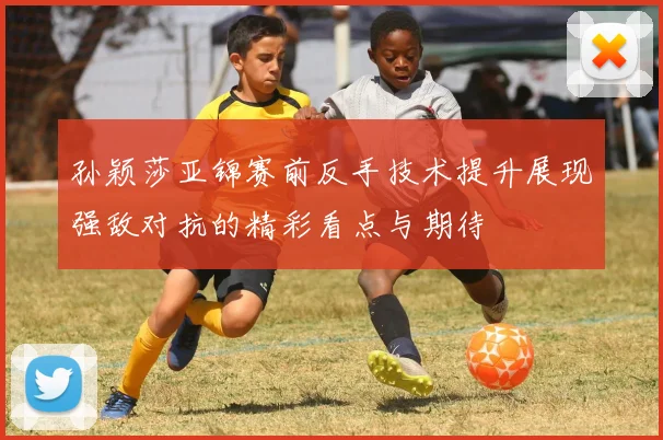 孙颖莎亚锦赛前反手技术提升展现强敌对抗的精彩看点与期待
