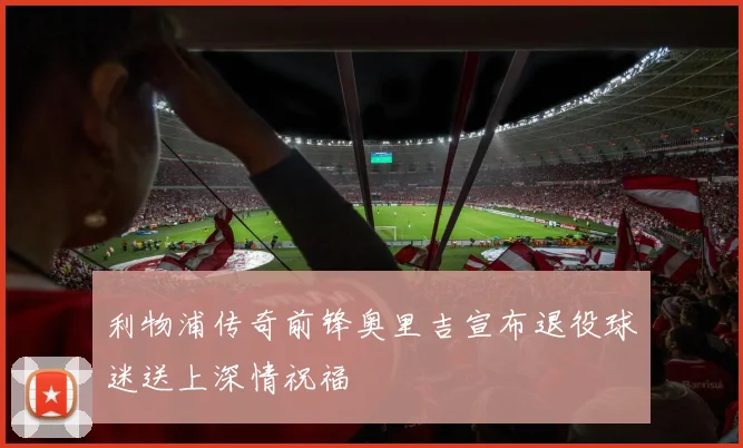 利物浦传奇前锋奥里吉宣布退役球迷送上深情祝福
