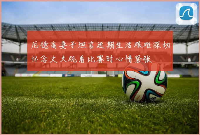厄德高妻子坦言近期生活艰难深切怀念丈夫观看比赛时心情紧张