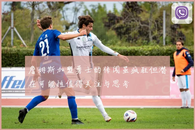 詹姆斯加盟勇士的传闻虽疯狂但潜在可能性值得关注与思考