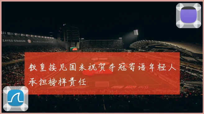 教皇接见国米祝贺夺冠寄语年轻人承担榜样责任